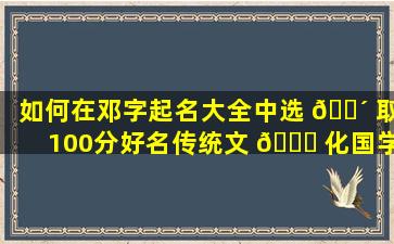 如何在邓字起名大全中选 🐴 取100分好名传统文 🍁 化国学起名有哪些专业技巧